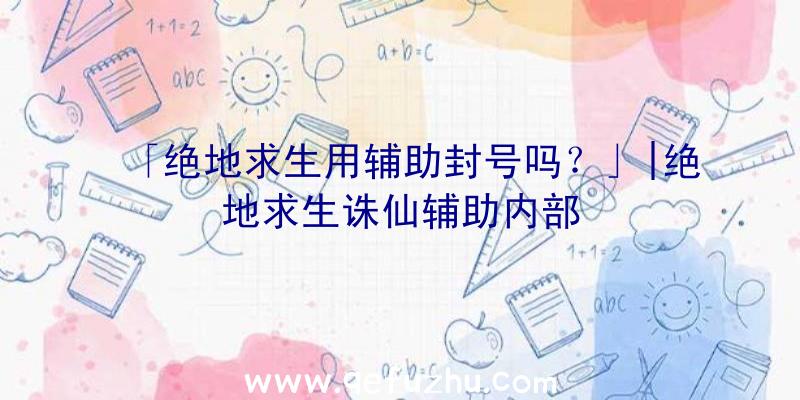 「绝地求生用辅助封号吗？」|绝地求生诛仙辅助内部